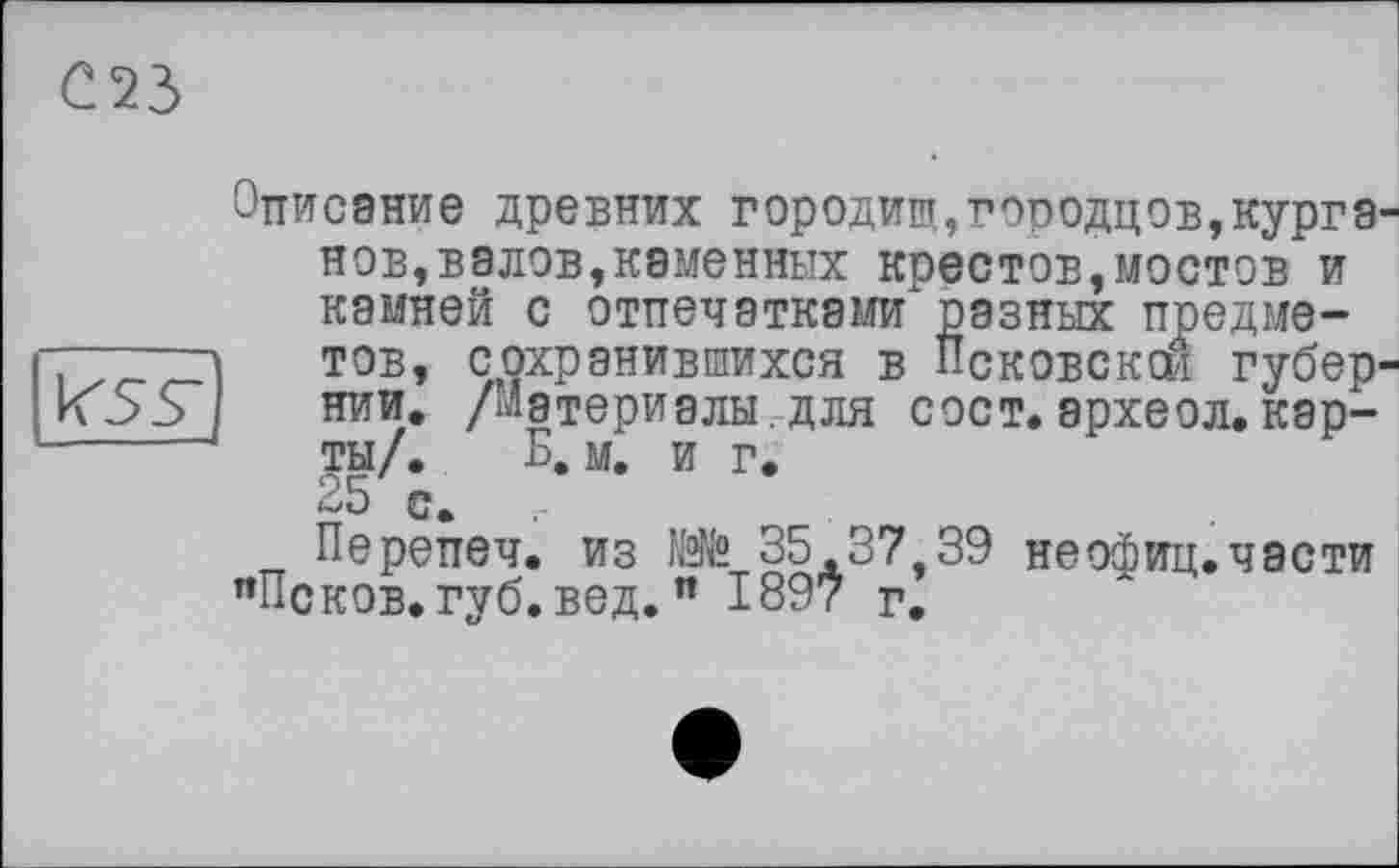 ﻿023
KSV
Описание древних городищ,городцов,курганов,валов,каменных крестов,мостов и камней с отпечатками разных предметов, сохранившихся в Псковской губернии. /материалы.для сост.археол.карты/. Б. м. и г. 25 с.
Перепеч. из 35.37 39 неофиц. части "Псков, губ. вед. " 1897 г.